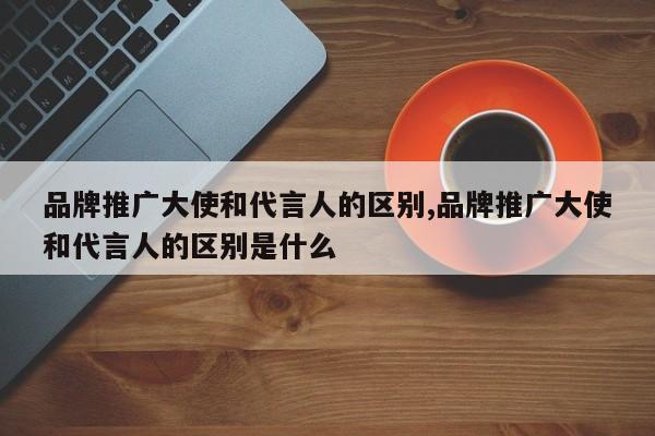 品牌推广大使和代言人的区别,品牌推广大使和代言人的区别是什么