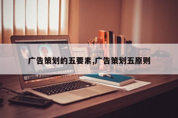 广告策划的五要素,广告策划五原则
