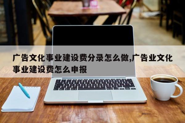 广告文化事业建设费分录怎么做,广告业文化事业建设费怎么申报